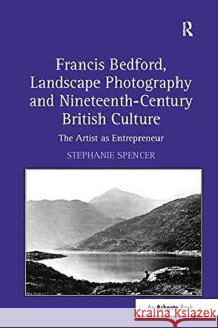 Francis Bedford, Landscape Photography and Nineteenth-Century British Culture: The Artist as Entrepreneur Stephanie Spencer   9781138254497