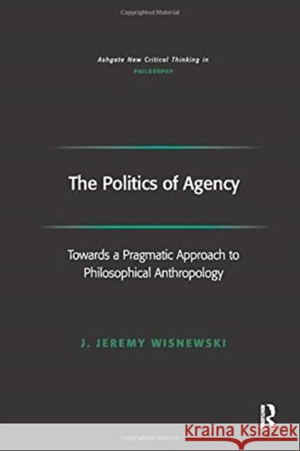 The Politics of Agency: Toward a Pragmatic Approach to Philosophical Anthropology J. Jeremy Wisnewski 9781138255975