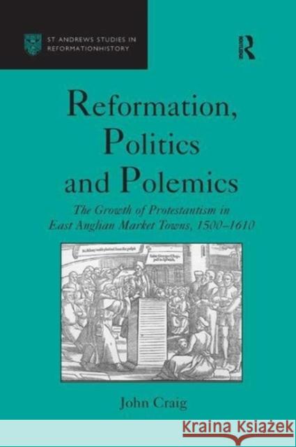 Reformation, Politics and Polemics: The Growth of Protestantism in East Anglian Market Towns, 1500-1610 John Craig 9781138256378