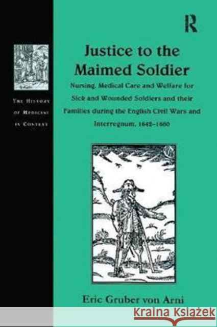 Justice to the Maimed Soldier: Nursing, Medical Care and Welfare for Sick and Wounded Soldiers and Their Families During the English Civil Wars and I Eric Gruber Von Arni 9781138256460 Routledge