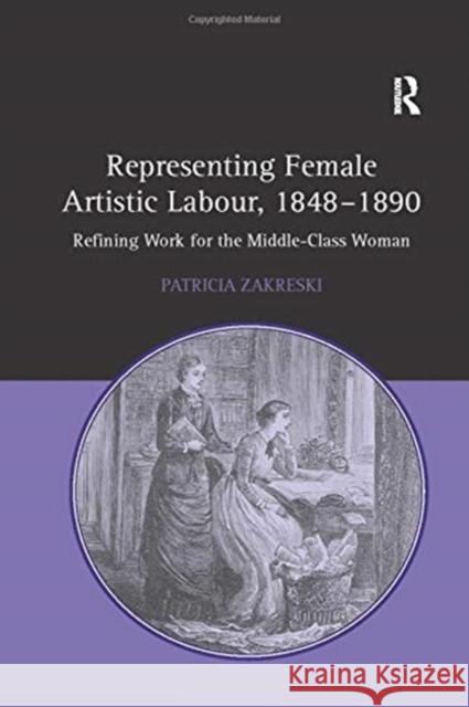 Representing Female Artistic Labour, 1848-1890: Refining Work for the Middle-Class Woman Patricia Zakreski 9781138257245 Routledge