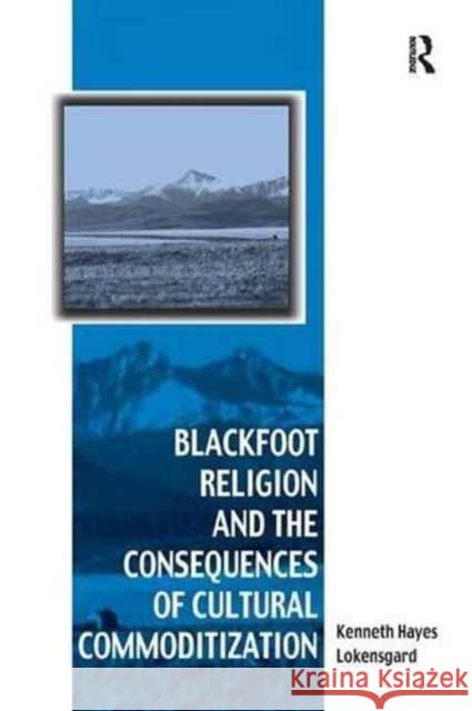 Blackfoot Religion and the Consequences of Cultural Commoditization Kenneth Hayes Lokensgard 9781138262171 Routledge