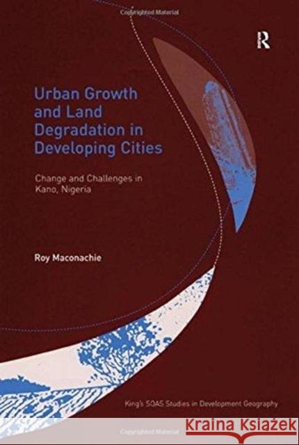 Urban Growth and Land Degradation in Developing Cities: Change and Challenges in Kano Nigeria Roy Maconachie 9781138262645