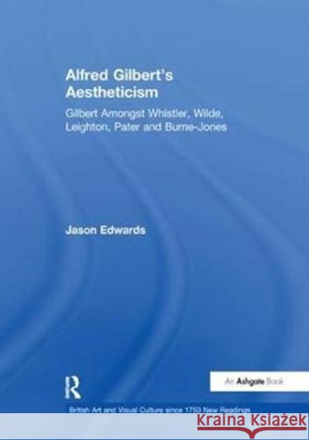 Alfred Gilbert's Aestheticism: Gilbert Amongst Whistler, Wilde, Leighton, Pater and Burne-Jones Jason Edwards 9781138263659