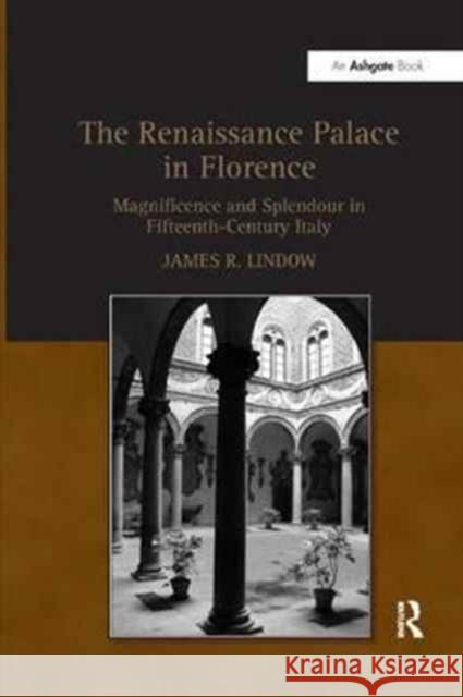 The Renaissance Palace in Florence: Magnificence and Splendour in Fifteenth-Century Italy James R. Lindow 9781138265479 Taylor & Francis Ltd
