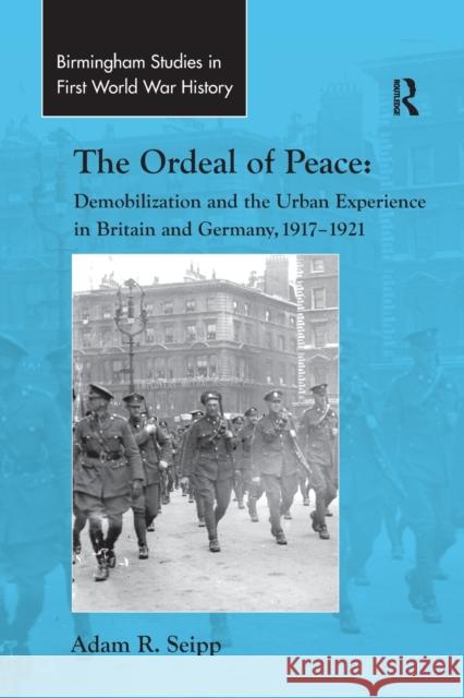 The Ordeal of Peace: Demobilization and the Urban Experience in Britain and Germany, 1917 1921 Adam R. Seipp 9781138265943 Routledge