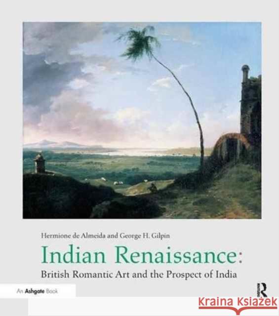 Indian Renaissance: British Romantic Art and the Prospect of India Hermione De Almeida George H. Gilpin 9781138266360