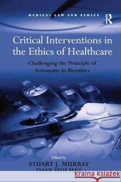 Critical Interventions in the Ethics of Healthcare: Challenging the Principle of Autonomy in Bioethics Dave Holmes Stuart J. Murray 9781138267688