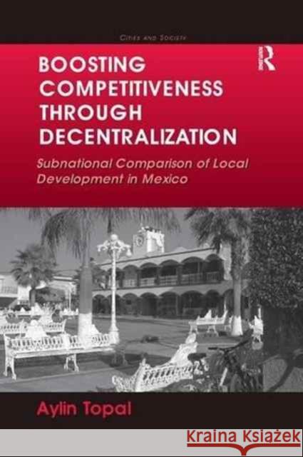 Boosting Competitiveness Through Decentralization: Subnational Comparison of Local Development in Mexico. Aylin Topal Aylin Topal 9781138268623 Routledge