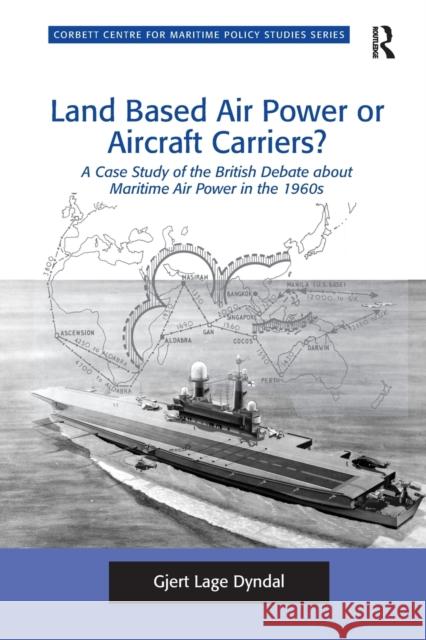 Land Based Air Power or Aircraft Carriers?: A Case Study of the British Debate about Maritime Air Power in the 1960s Gjert Lage Dyndal 9781138269439 Routledge