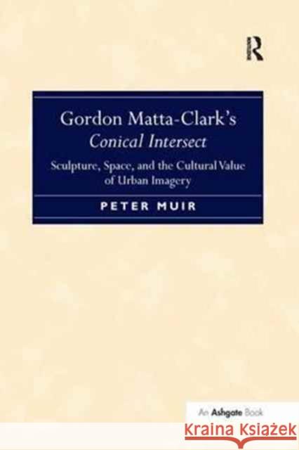 Gordon Matta-Clark S Conical Intersect: Sculpture, Space, and the Cultural Value of Urban Imagery Peter Muir   9781138269811 Routledge