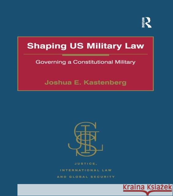 Shaping Us Military Law: Governing a Constitutional Military Joshua E. Kastenberg   9781138274037