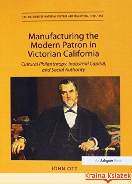 Manufacturing the Modern Patron in Victorian California: Cultural Philanthropy, Industrial Capital, and Social Authority John Ott   9781138274778 Routledge