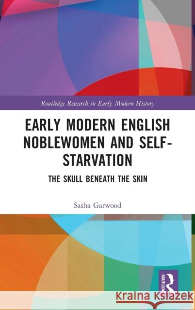 Early Modern English Noblewomen and Self-Starvation: The Skull Beneath the Skin Garwood, Sasha 9781138280441 Routledge