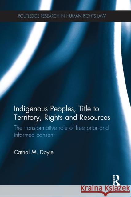 Indigenous Peoples, Title to Territory, Rights and Resources: The Transformative Role of Free Prior and Informed Consent Cathal M. Doyle 9781138280465 Routledge