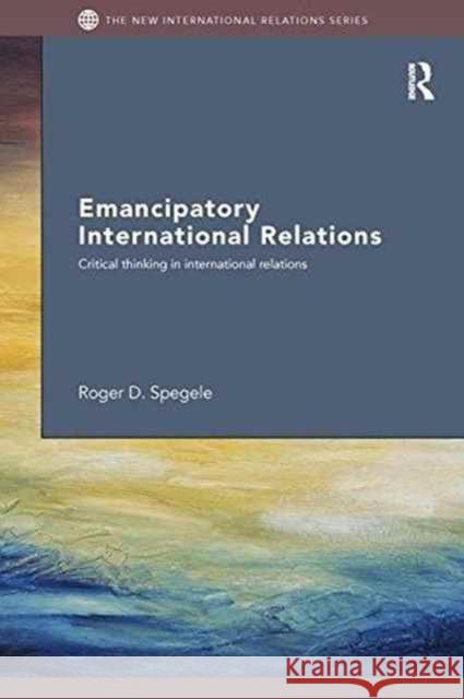 Emancipatory International Relations: Critical Thinking in International Relations Roger D. Spegele 9781138287969