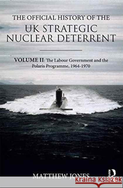 The Official History of the UK Strategic Nuclear Deterrent: Volume II: The Labour Government and the Polaris Programme, 1964-1970 Matthew Jones 9781138292062