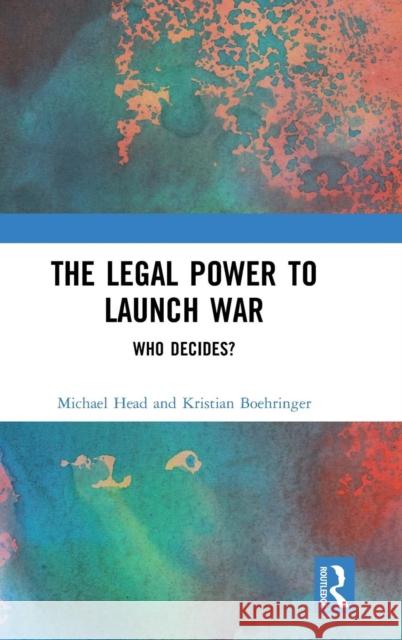 The Legal Power to Launch War: Who Decides? Michael Head Kristian Boehringer 9781138292086 Routledge