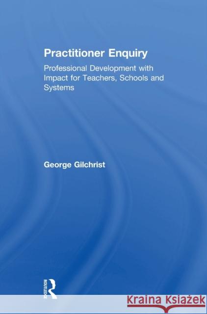 Practitioner Enquiry: Professional Development with Impact for Teachers, Schools and Systems George Gilchrist 9781138293021 Routledge