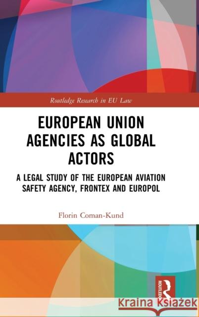 European Union Agencies as Global Actors: A Legal Study of the European Aviation Safety Agency, Frontex and Europol Florin Coman-Kund 9781138293045 Routledge