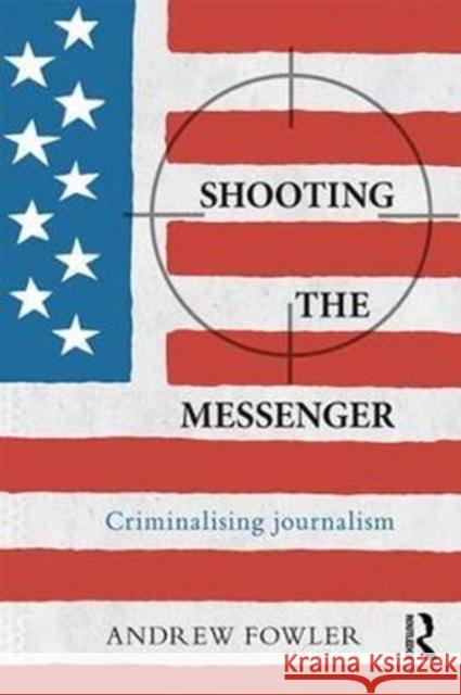 Shooting the Messenger: Criminalising Journalism Andrew Fowler 9781138296619 Routledge