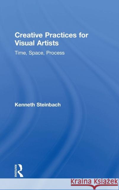 Creative Practices for Visual Artists: Time, Space, Process Kenneth Steinbach 9781138299191