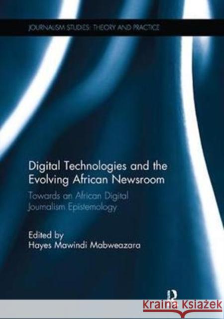 Digital Technologies and the Evolving African Newsroom: Towards an African Digital Journalism Epistemology Hayes Mabweazara 9781138305045
