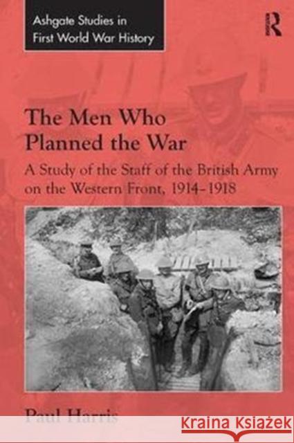 The Men Who Planned the War: A Study of the Staff of the British Army on the Western Front, 1914-1918 Paul Harris 9781138307193 Routledge