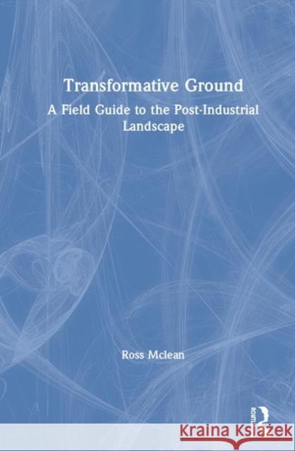 Transformative Ground: A Field Guide to the Post-Industrial Landscape Ross McLean 9781138308299 Routledge