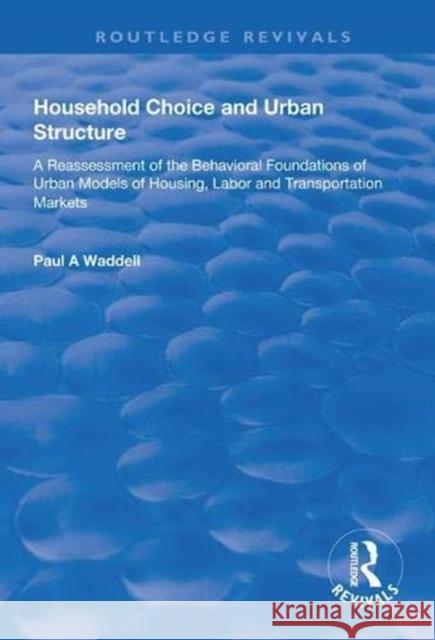Household Choice and Urban Structure: A Re-Assessment of the Behavioural Foundations of Urban Models of Housing, Labor and Transportation Markets Paul A. Waddell 9781138316317