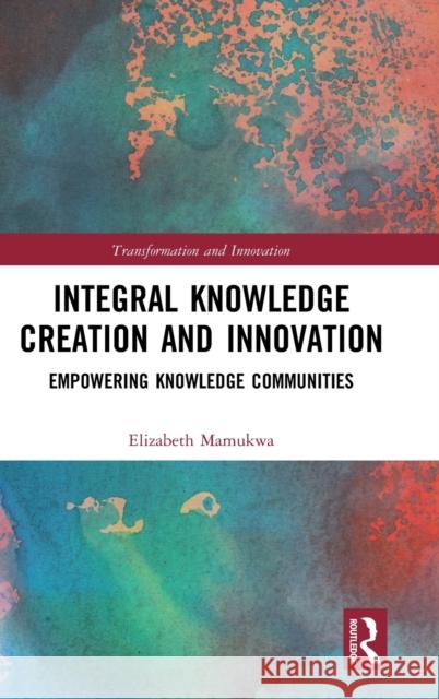 Integral Knowledge Creation and Innovation: Empowering Knowledge Communities Elizabeth Mamukwa 9781138316515