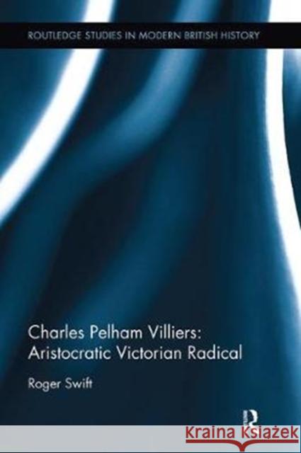 Charles Pelham Villiers: Aristocratic Victorian Radical: The Member for Wolverhampton, 1835-1898, and Father of the House of Commons Swift, Roger 9781138331891 Taylor and Francis