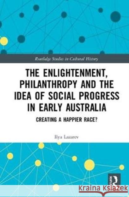 The Enlightenment, Philanthropy and the Idea of Social Progress in Early Australia: Creating a Happier Race? Ilya Lazarev 9781138334298
