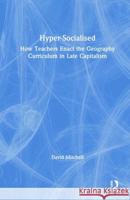 Hyper-Socialised: How Teachers Enact the Geography Curriculum in Late Capitalism: How Teachers Enact the Geography Curriculum in Late Capitalism Mitchell, David 9781138339095 Routledge
