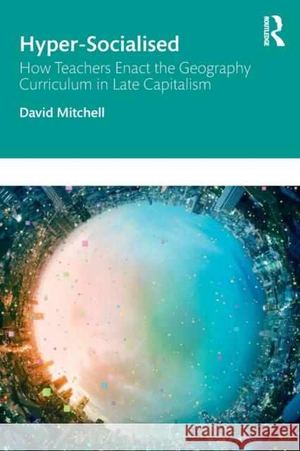 Hyper-Socialised: How Teachers Enact the Geography Curriculum in Late Capitalism David Mitchell 9781138339101 Routledge