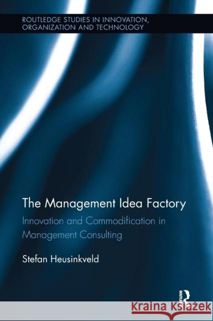 The Management Idea Factory: Innovation and Commodification in Management Consulting Stefan Heusinkveld (VU University Amster   9781138340657 Routledge