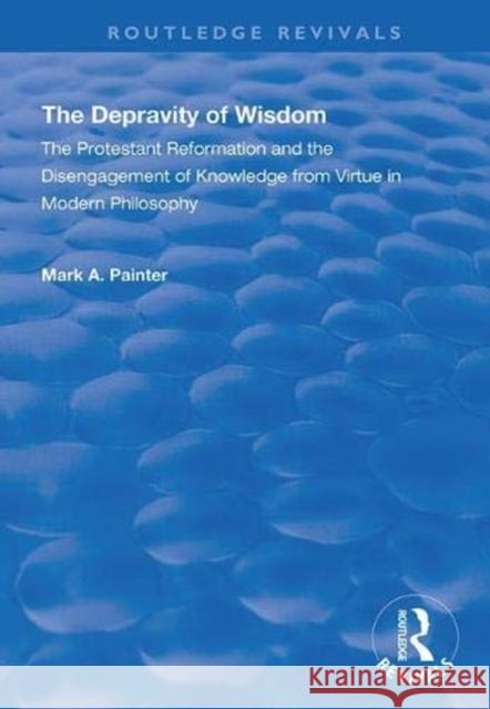 The Depravity of Wisdom: The Protestant Reformation and the Disengagement of Knowledge from Virtue in Modern Philosophy Mark A. Painter 9781138342408 Routledge