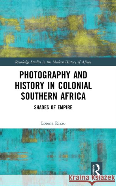 Photography and History in Colonial Southern Africa: Shades of Empire Lorena Rizzo 9781138343016 Routledge