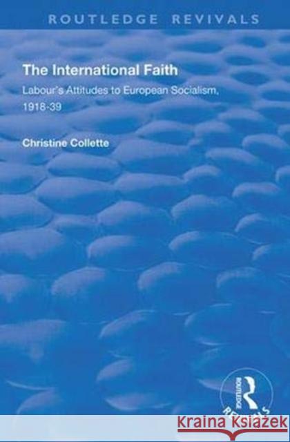 The International Faith: Labour's Attitudes to European Socialism, 1918-39 Christine Collette 9781138345133