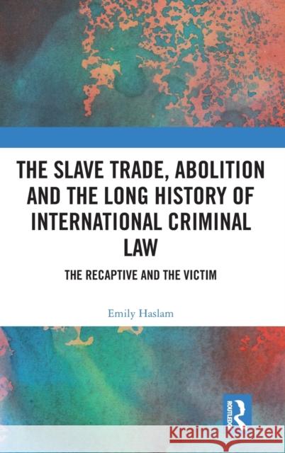 The Slave Trade, Abolition and the Long History of International Criminal Law: The Recaptive and the Victim Emily Haslam 9781138348899 Routledge