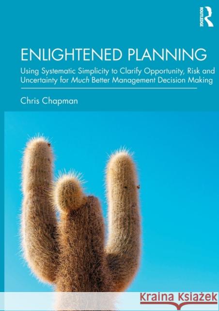 Enlightened Planning: Using Systematic Simplicity to Clarify Opportunity, Risk and Uncertainty for Much Better Management Decision Making Christopher Chapman 9781138353527