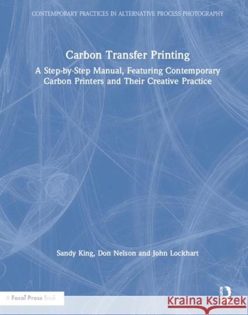 Carbon Transfer Printing: A Step-By-Step Manual, Featuring Contemporary Carbon Printers and Their Creative Practice Sandy King Don Nelson John Lockhart 9781138353848 Focal Press