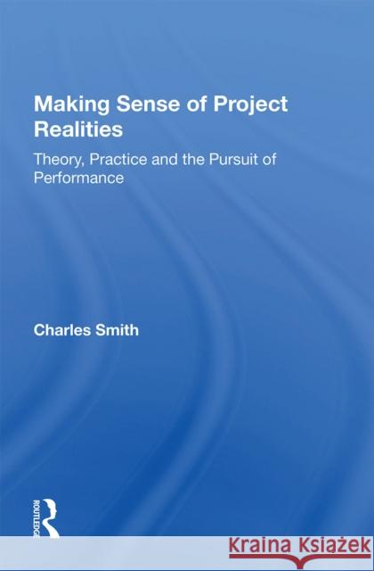 Making Sense of Project Realities: Theory, Practice and the Pursuit of Performance Charles Smith 9781138356436