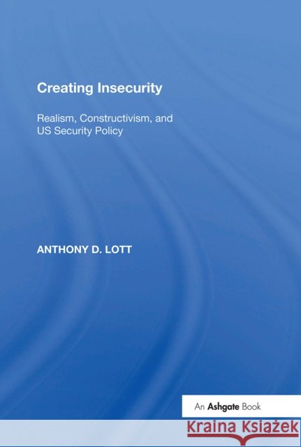 Creating Insecurity: Realism, Constructivism, and Us Security Policy Anthony D. Lott 9781138356757