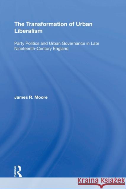 The Transformation of Urban Liberalism: Party Politics and Urban Governance in Late Nineteenth-Century England James R. Moore 9781138357617 Routledge