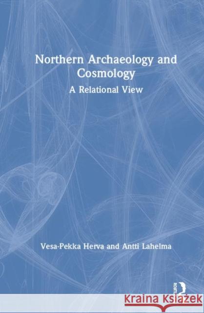 Northern Archaeology and Cosmology: A Relational View Vesa-Pekka Herva, Antti Lahelma 9781138358980