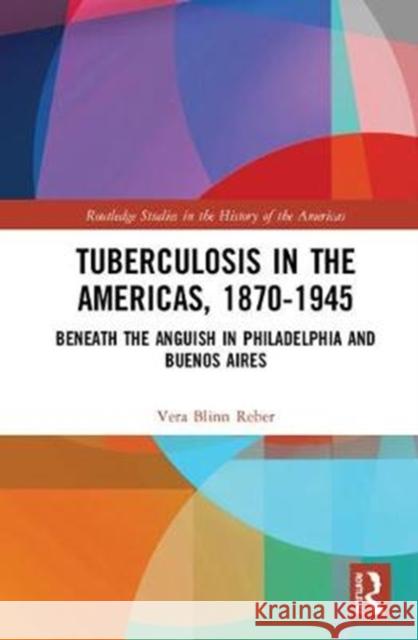 Tuberculosis in the Americas, 1870-1945: Beneath the Anguish in Philadelphia and Buenos Aires Vera Blinn Reber 9781138359505