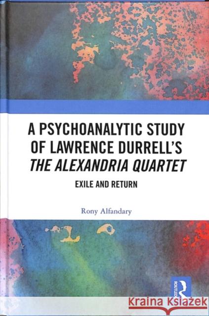 A Psychoanalytic Study of Lawrence Durrell's the Alexandria Quartet: Exile and Return Rony Alfandary 9781138359659