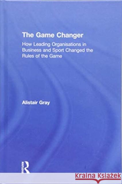 The Game Changer: How Leading Organisations in Business and Sport Changed the Rules of the Game Alistair Gray 9781138362703