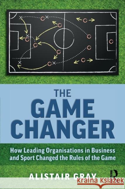 The Game Changer: How Leading Organisations in Business and Sport Changed the Rules of the Game Alistair Gray 9781138362727